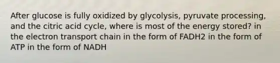 After glucose is fully oxidized by glycolysis, pyruvate processing, and the citric acid cycle, where is most of the energy stored? in <a href='https://www.questionai.com/knowledge/k57oGBr0HP-the-electron-transport-chain' class='anchor-knowledge'>the electron transport chain</a> in the form of FADH2 in the form of ATP in the form of NADH