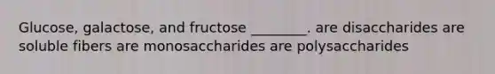 Glucose, galactose, and fructose ________. are disaccharides are soluble fibers are monosaccharides are polysaccharides