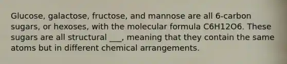 Glucose, galactose, fructose, and mannose are all 6-carbon sugars, or hexoses, with the molecular formula C6H12O6. These sugars are all structural ___, meaning that they contain the same atoms but in different chemical arrangements.