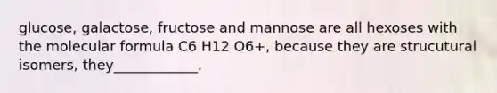 glucose, galactose, fructose and mannose are all hexoses with the molecular formula C6 H12 O6+, because they are strucutural isomers, they____________.