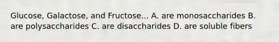 Glucose, Galactose, and Fructose... A. are monosaccharides B. are polysaccharides C. are disaccharides D. are soluble fibers