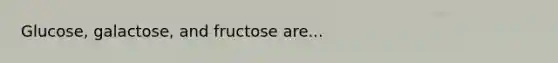 Glucose, galactose, and fructose are...