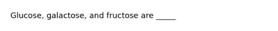 Glucose, galactose, and fructose are _____