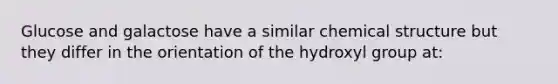 Glucose and galactose have a similar chemical structure but they differ in the orientation of the hydroxyl group at: