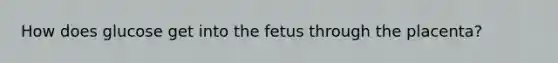 How does glucose get into the fetus through the placenta?