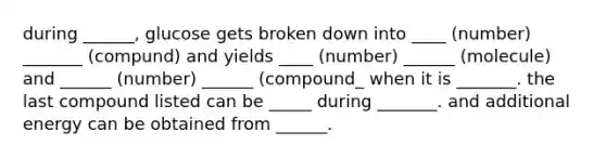 during ______, glucose gets broken down into ____ (number) _______ (compund) and yields ____ (number) ______ (molecule) and ______ (number) ______ (compound_ when it is _______. the last compound listed can be _____ during _______. and additional energy can be obtained from ______.