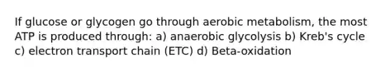 If glucose or glycogen go through aerobic metabolism, the most ATP is produced through: a) anaerobic glycolysis b) Kreb's cycle c) electron transport chain (ETC) d) Beta-oxidation