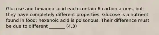 Glucose and hexanoic acid each contain 6 carbon atoms, but they have completely different properties. Glucose is a nutrient found in food; hexanoic acid is poisonous. Their difference must be due to different _______ (4.3)