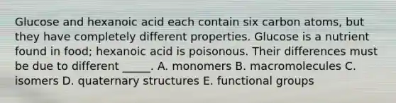 Glucose and hexanoic acid each contain six carbon atoms, but they have completely different properties. Glucose is a nutrient found in food; hexanoic acid is poisonous. Their differences must be due to different _____. A. monomers B. macromolecules C. isomers D. <a href='https://www.questionai.com/knowledge/kdDvdKgFDT-quaternary-structures' class='anchor-knowledge'>quaternary structures</a> E. functional groups