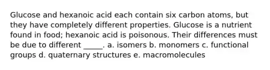 Glucose and hexanoic acid each contain six carbon atoms, but they have completely different properties. Glucose is a nutrient found in food; hexanoic acid is poisonous. Their differences must be due to different _____. a. isomers b. monomers c. functional groups d. quaternary structures e. macromolecules