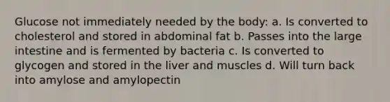 Glucose not immediately needed by the body: a. Is converted to cholesterol and stored in abdominal fat b. Passes into the large intestine and is fermented by bacteria c. Is converted to glycogen and stored in the liver and muscles d. Will turn back into amylose and amylopectin