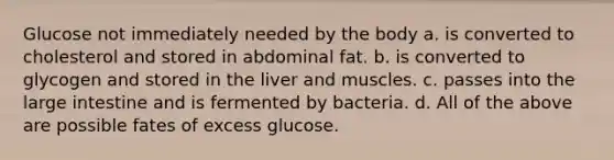 Glucose not immediately needed by the body a. is converted to cholesterol and stored in abdominal fat. b. is converted to glycogen and stored in the liver and muscles. c. passes into the large intestine and is fermented by bacteria. d. All of the above are possible fates of excess glucose.