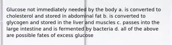 Glucose not immediately needed by the body a. is converted to cholesterol and stored in abdominal fat b. is converted to glycogen and stored in the liver and muscles c. passes into the large intestine and is fermented by bacteria d. all of the above are possible fates of excess glucose