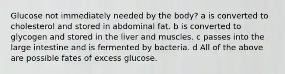 Glucose not immediately needed by the body? a is converted to cholesterol and stored in abdominal fat. b is converted to glycogen and stored in the liver and muscles. c passes into the large intestine and is fermented by bacteria. d All of the above are possible fates of excess glucose.