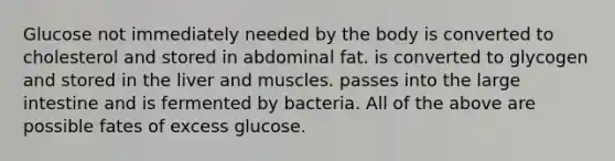 Glucose not immediately needed by the body is converted to cholesterol and stored in abdominal fat. is converted to glycogen and stored in the liver and muscles. passes into the large intestine and is fermented by bacteria. All of the above are possible fates of excess glucose.