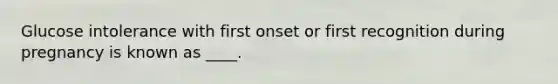 Glucose intolerance with first onset or first recognition during pregnancy is known as ____.