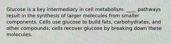 Glucose is a key intermediary in cell metabolism. ____ pathways result in the synthesis of larger molecules from smaller components. Cells use glucose to build fats, carbohydrates, and other compounds; cells recover glucose by breaking down these molecules.