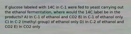 If glucose labeled with 14C in C-1 were fed to yeast carrying out the ethanol fermentation, where would the 14C label be in the products? A) In C-1 of ethanol and CO2 B) In C-1 of ethanol only C) In C-2 (methyl group) of ethanol only D) In C-2 of ethanol and CO2 E) In CO2 only