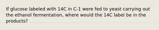 If glucose labeled with 14C in C-1 were fed to yeast carrying out the ethanol fermentation, where would the 14C label be in the products?