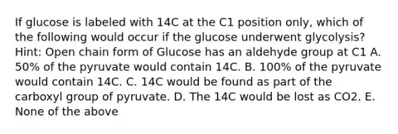 If glucose is labeled with 14C at the C1 position only, which of the following would occur if the glucose underwent glycolysis? Hint: Open chain form of Glucose has an aldehyde group at C1 A. 50% of the pyruvate would contain 14C. B. 100% of the pyruvate would contain 14C. C. 14C would be found as part of the carboxyl group of pyruvate. D. The 14C would be lost as CO2. E. None of the above