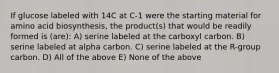 If glucose labeled with 14C at C-1 were the starting material for amino acid biosynthesis, the product(s) that would be readily formed is (are): A) serine labeled at the carboxyl carbon. B) serine labeled at alpha carbon. C) serine labeled at the R-group carbon. D) All of the above E) None of the above