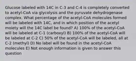 Glucose labeled with 14C in C-3 and C-4 is completely converted to acetyl-CoA via glycolysis and the pyruvate dehydrogenase complex. What percentage of the acetyl-CoA molecules formed will be labeled with 14C, and in which position of the acetyl moiety will the 14C label be found? A) 100% of the acetyl-CoA will be labeled at C-1 (carboxyl) B) 100% of the acetyl-CoA will be labeled at C-2 C) 50% of the acetyl-CoA will be labeled, all at C-2 (methyl) D) No label will be found in the acetyl-CoA molecules E) Not enough information is given to answer this question