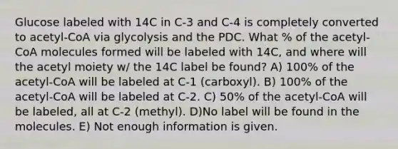 Glucose labeled with 14C in C-3 and C-4 is completely converted to acetyl-CoA via glycolysis and the PDC. What % of the acetyl-CoA molecules formed will be labeled with 14C, and where will the acetyl moiety w/ the 14C label be found? A) 100% of the acetyl-CoA will be labeled at C-1 (carboxyl). B) 100% of the acetyl-CoA will be labeled at C-2. C) 50% of the acetyl-CoA will be labeled, all at C-2 (methyl). D)No label will be found in the molecules. E) Not enough information is given.