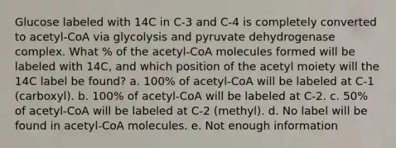 Glucose labeled with 14C in C-3 and C-4 is completely converted to acetyl-CoA via glycolysis and pyruvate dehydrogenase complex. What % of the acetyl-CoA molecules formed will be labeled with 14C, and which position of the acetyl moiety will the 14C label be found? a. 100% of acetyl-CoA will be labeled at C-1 (carboxyl). b. 100% of acetyl-CoA will be labeled at C-2. c. 50% of acetyl-CoA will be labeled at C-2 (methyl). d. No label will be found in acetyl-CoA molecules. e. Not enough information