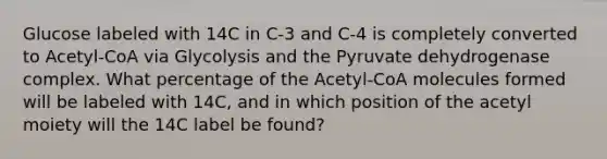 Glucose labeled with 14C in C-3 and C-4 is completely converted to Acetyl-CoA via Glycolysis and the Pyruvate dehydrogenase complex. What percentage of the Acetyl-CoA molecules formed will be labeled with 14C, and in which position of the acetyl moiety will the 14C label be found?