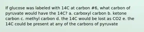 If glucose was labeled with 14C at carbon #6, what carbon of pyruvate would have the 14C? a. carboxyl carbon b. ketone carbon c. methyl carbon d. the 14C would be lost as CO2 e. the 14C could be present at any of the carbons of pyruvate