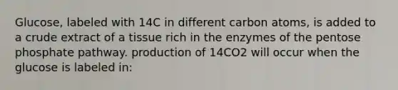 Glucose, labeled with 14C in different carbon atoms, is added to a crude extract of a tissue rich in the enzymes of the pentose phosphate pathway. production of 14CO2 will occur when the glucose is labeled in: