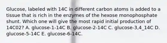 Glucose, labeled with 14C in different carbon atoms is added to a tissue that is rich in the enzymes of the hexose monophosphate shunt. Which one will give the most rapid initial production of 14C02? A. glucose-1-14C B. glucose-2-14C C. glucose-3,4_14C D. glucose-5-14C E. glucose-6-14C.