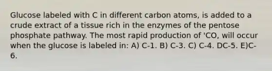 Glucose labeled with C in different carbon atoms, is added to a crude extract of a tissue rich in the enzymes of the pentose phosphate pathway. The most rapid production of 'CO, will occur when the glucose is labeled in: A) C-1. B) C-3. C) C-4. DC-5. E)C-6.