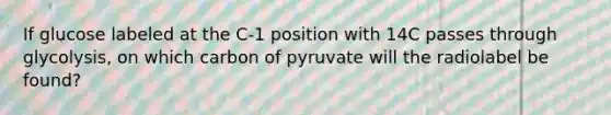 If glucose labeled at the C-1 position with 14C passes through glycolysis, on which carbon of pyruvate will the radiolabel be found?