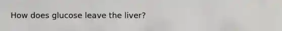 How does glucose leave the liver?