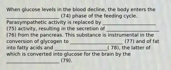 When glucose levels in the blood decline, the body enters the ______________________ (74) phase of the feeding cycle. Parasympathetic activity is replaced by ______________________ (75) activity, resulting in the secretion of ______________________ (76) from the pancreas. This substance is instrumental in the conversion of glycogen to ______________________ (77) and of fat into fatty acids and ______________________( 78), the latter of which is converted into glucose for the brain by the ______________________ (79).