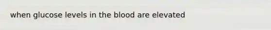 when glucose levels in the blood are elevated