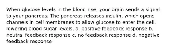 When glucose levels in the blood rise, your brain sends a signal to your pancreas. The pancreas releases insulin, which opens channels in cell membranes to allow glucose to enter the cell, lowering blood sugar levels. a. positive feedback response b. neutral feedback response c. no feedback response d. negative feedback response