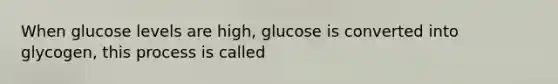 When glucose levels are high, glucose is converted into glycogen, this process is called