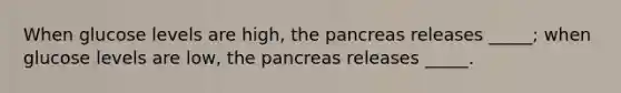 When glucose levels are high, the pancreas releases _____; when glucose levels are low, the pancreas releases _____.