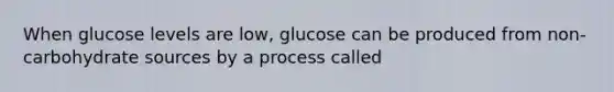 When glucose levels are low, glucose can be produced from non-carbohydrate sources by a process called