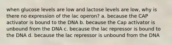 when glucose levels are low and lactose levels are low, why is there no expression of the lac operon? a. because the CAP activator is bound to the DNA b. because the Cap activator is unbound from the DNA c. because the lac repressor is bound to the DNA d. because the lac repressor is unbound from the DNA