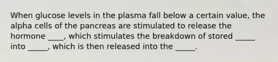 When glucose levels in the plasma fall below a certain value, the alpha cells of the pancreas are stimulated to release the hormone ____, which stimulates the breakdown of stored _____ into _____, which is then released into the _____.