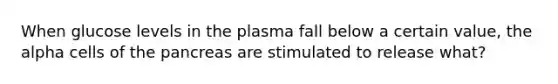 When glucose levels in the plasma fall below a certain value, the alpha cells of the pancreas are stimulated to release what?