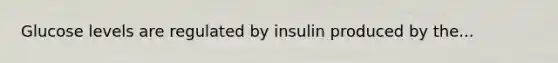 Glucose levels are regulated by insulin produced by the...