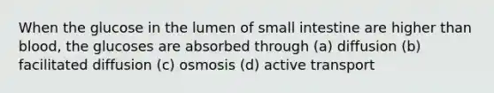 When the glucose in the lumen of small intestine are higher than blood, the glucoses are absorbed through (a) diffusion (b) facilitated diffusion (c) osmosis (d) active transport