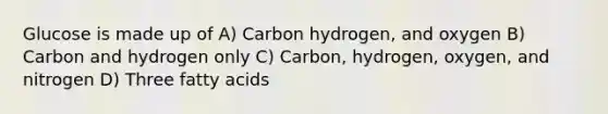 Glucose is made up of A) Carbon hydrogen, and oxygen B) Carbon and hydrogen only C) Carbon, hydrogen, oxygen, and nitrogen D) Three fatty acids