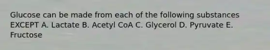 Glucose can be made from each of the following substances EXCEPT A. Lactate B. Acetyl CoA C. Glycerol D. Pyruvate E. Fructose