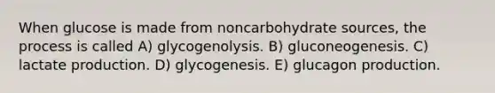 When glucose is made from noncarbohydrate sources, the process is called A) glycogenolysis. B) gluconeogenesis. C) lactate production. D) glycogenesis. E) glucagon production.