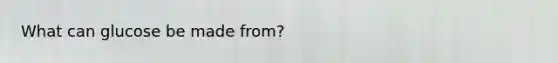 What can glucose be made from?
